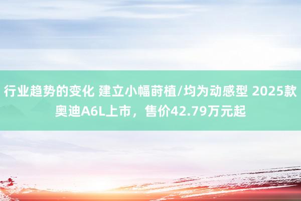 行业趋势的变化 建立小幅莳植/均为动感型 2025款奥迪A6L上市，售价42.79万元起