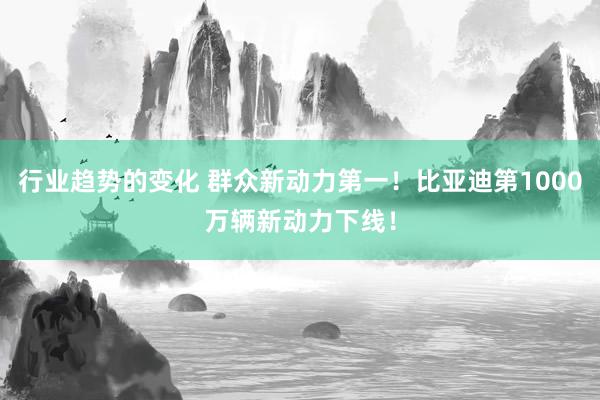 行业趋势的变化 群众新动力第一！比亚迪第1000万辆新动力下线！