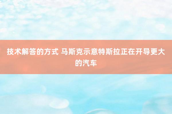 技术解答的方式 马斯克示意特斯拉正在开导更大的汽车