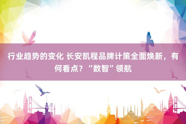 行业趋势的变化 长安凯程品牌计策全面焕新，有何看点？“数智”领航