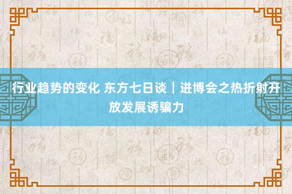 行业趋势的变化 东方七日谈｜进博会之热折射开放发展诱骗力